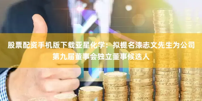 股票配资手机版下载亚星化学：拟提名漆志文先生为公司第九届董事会独立董事候选人
