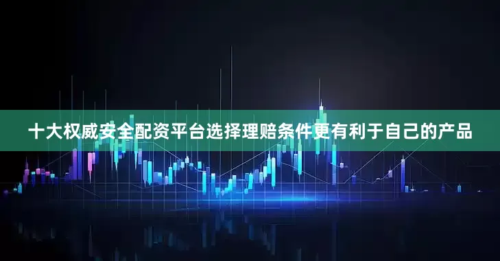 十大权威安全配资平台选择理赔条件更有利于自己的产品