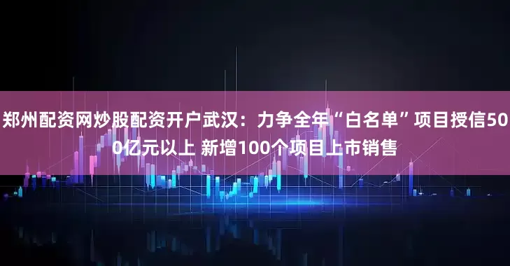 郑州配资网炒股配资开户武汉：力争全年“白名单”项目授信500亿元以上 新增100个项目上市销售