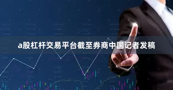 a股杠杆交易平台截至券商中国记者发稿
