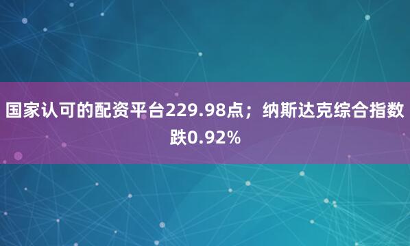国家认可的配资平台229.98点；纳斯达克综合指数跌0.92%