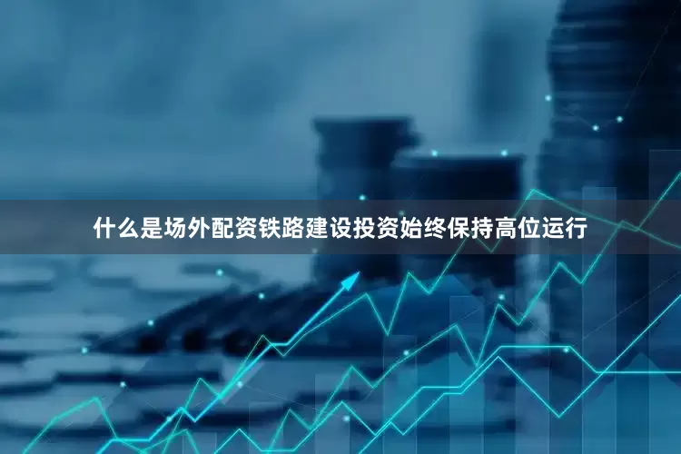 什么是场外配资铁路建设投资始终保持高位运行