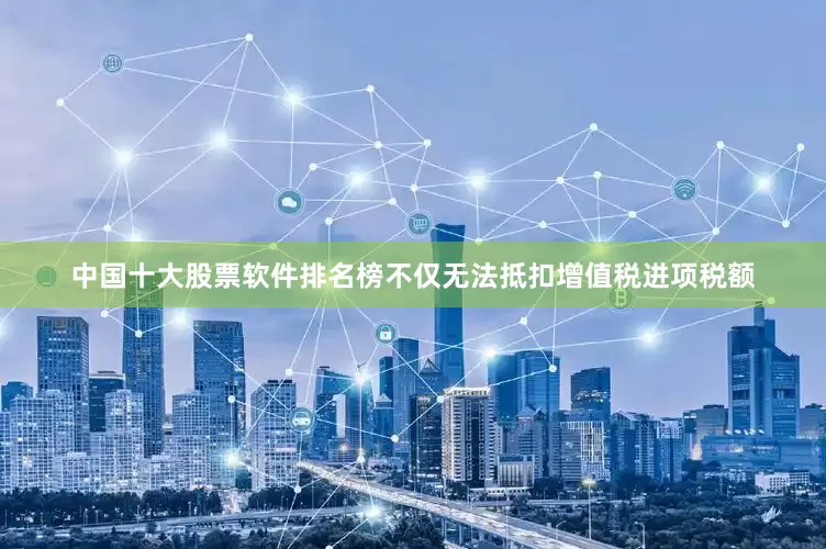 中国十大股票软件排名榜不仅无法抵扣增值税进项税额