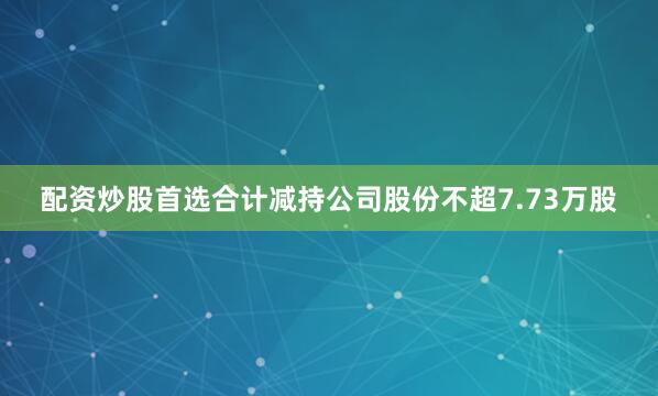 配资炒股首选合计减持公司股份不超7.73万股