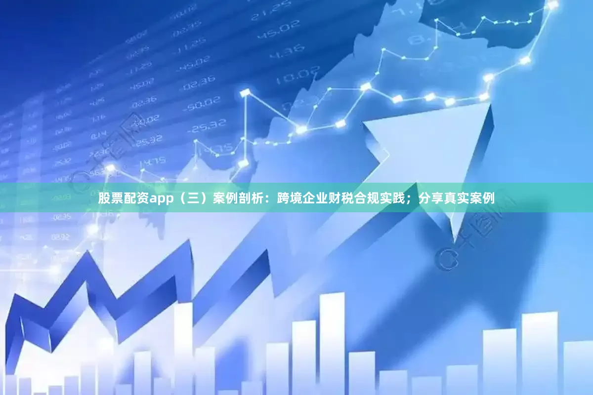 股票配资app（三）案例剖析：跨境企业财税合规实践；分享真实案例