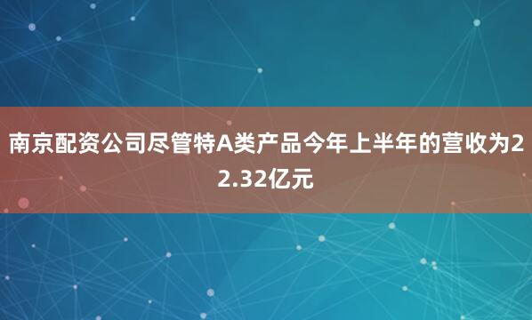 南京配资公司尽管特A类产品今年上半年的营收为22.32亿元