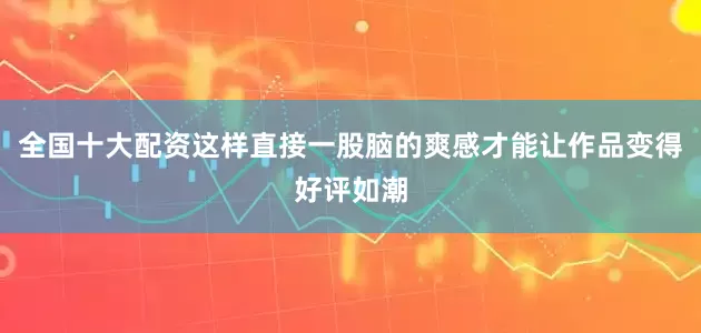 全国十大配资这样直接一股脑的爽感才能让作品变得好评如潮