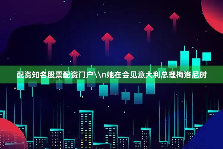 配资知名股票配资门户\n她在会见意大利总理梅洛尼时