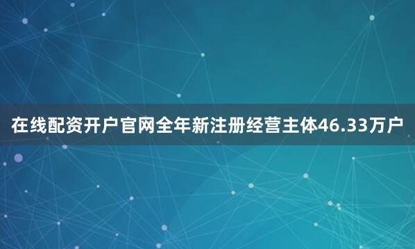 在线配资开户官网全年新注册经营主体46.33万户