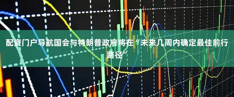 配资门户导航国会与特朗普政府将在“未来几周内确定最佳前行路径”